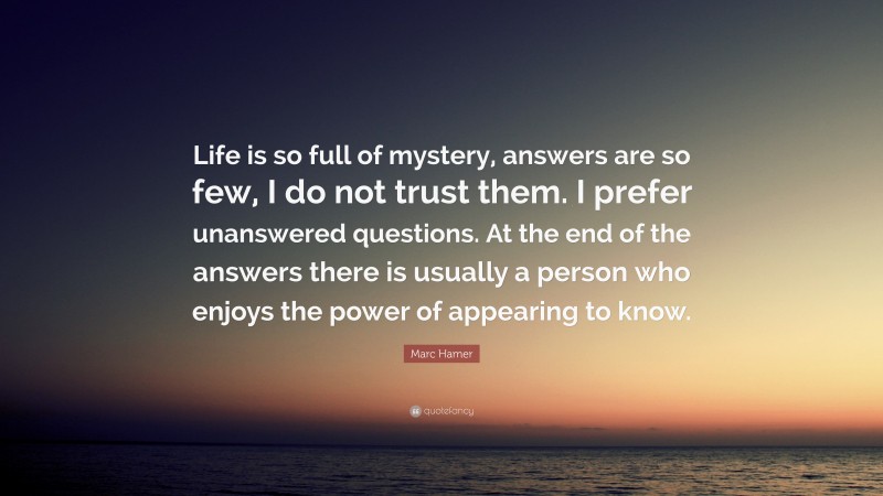 Marc Hamer Quote: “Life is so full of mystery, answers are so few, I do not trust them. I prefer unanswered questions. At the end of the answers there is usually a person who enjoys the power of appearing to know.”