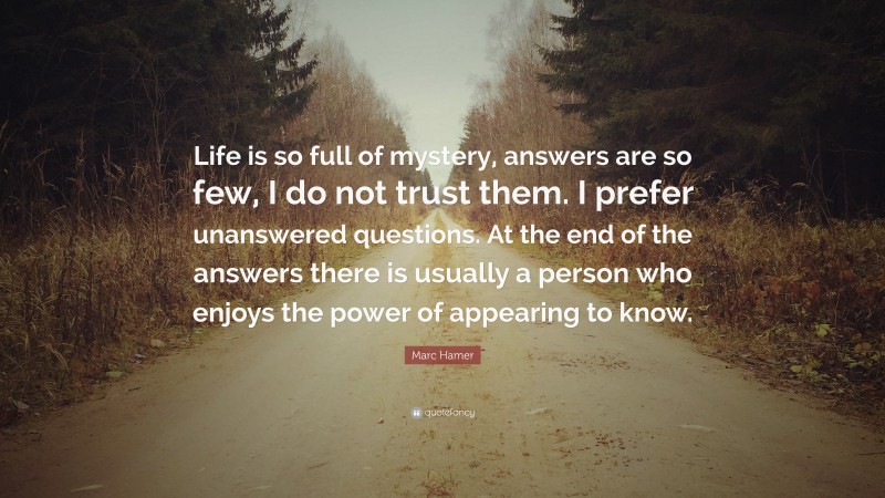 Marc Hamer Quote: “Life is so full of mystery, answers are so few, I do not trust them. I prefer unanswered questions. At the end of the answers there is usually a person who enjoys the power of appearing to know.”