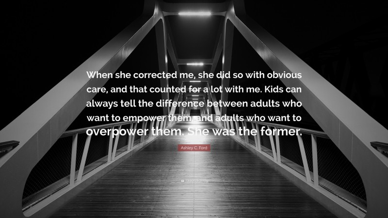Ashley C. Ford Quote: “When she corrected me, she did so with obvious care, and that counted for a lot with me. Kids can always tell the difference between adults who want to empower them, and adults who want to overpower them. She was the former.”
