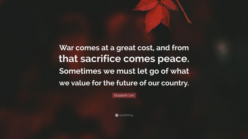 Elizabeth Lim Quote: “War comes at a great cost, and from that sacrifice comes peace. Sometimes we must let go of what we value for the future of our country.”