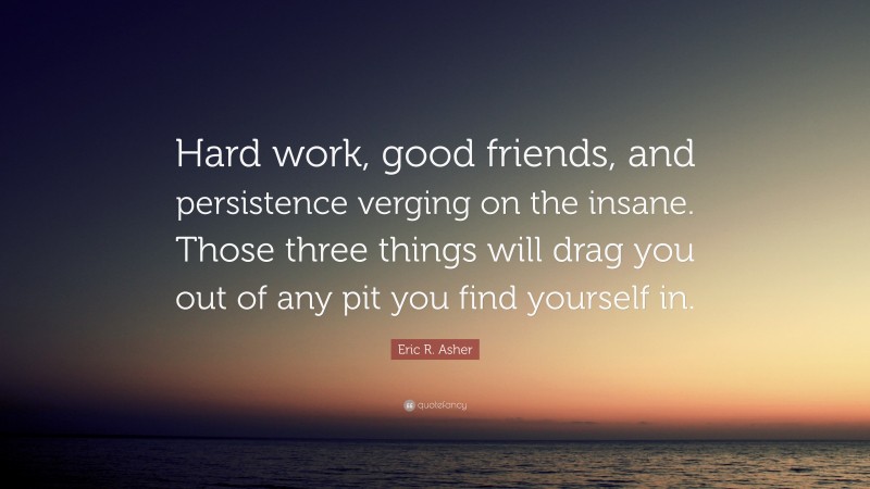 Eric R. Asher Quote: “Hard work, good friends, and persistence verging on the insane. Those three things will drag you out of any pit you find yourself in.”