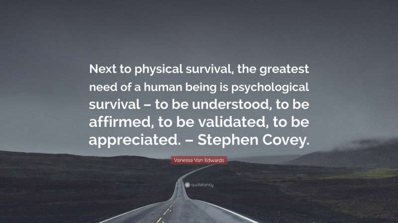 Vanessa Van Edwards Quote: “Next to physical survival, the greatest need of a human being is psychological survival – to be understood, to be affirmed, to be validated, to be appreciated. – Stephen Covey.”