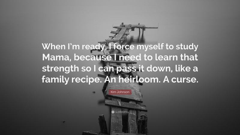 Kim Johnson Quote: “When I’m ready, I force myself to study Mama, because I need to learn that strength so I can pass it down, like a family recipe. An heirloom. A curse.”