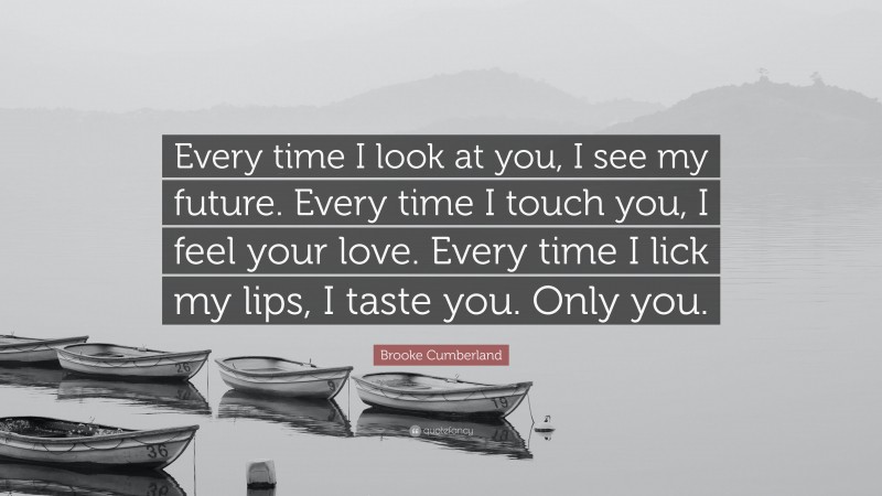 Brooke Cumberland Quote: “Every time I look at you, I see my future. Every time I touch you, I feel your love. Every time I lick my lips, I taste you. Only you.”