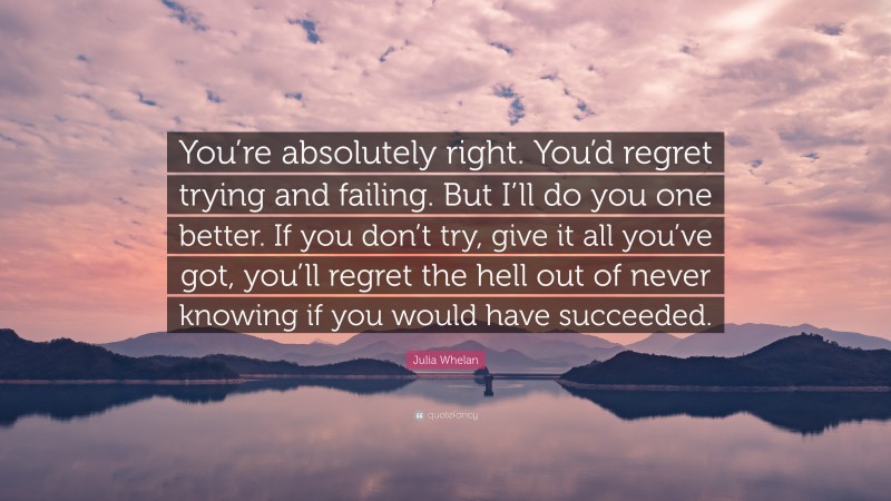 Julia Whelan Quote: “You’re absolutely right. You’d regret trying and failing. But I’ll do you one better. If you don’t try, give it all you’ve got, you’ll regret the hell out of never knowing if you would have succeeded.”