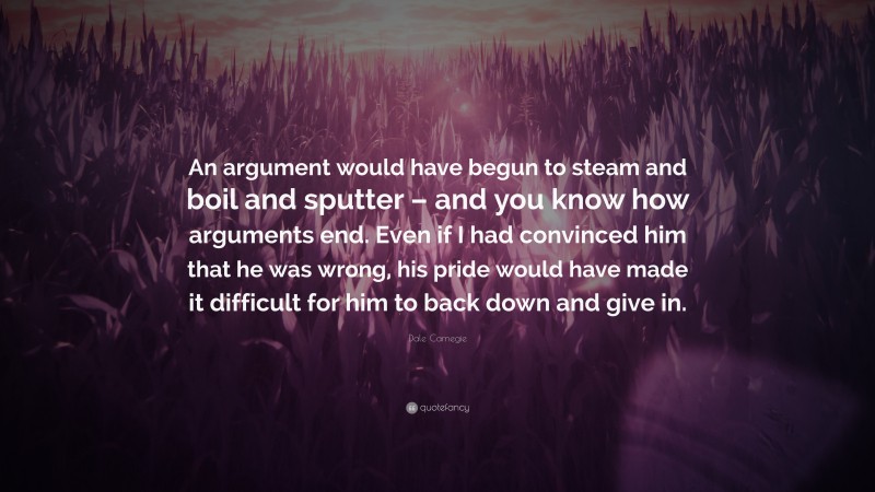 Dale Carnegie Quote: “An argument would have begun to steam and boil and sputter – and you know how arguments end. Even if I had convinced him that he was wrong, his pride would have made it difficult for him to back down and give in.”