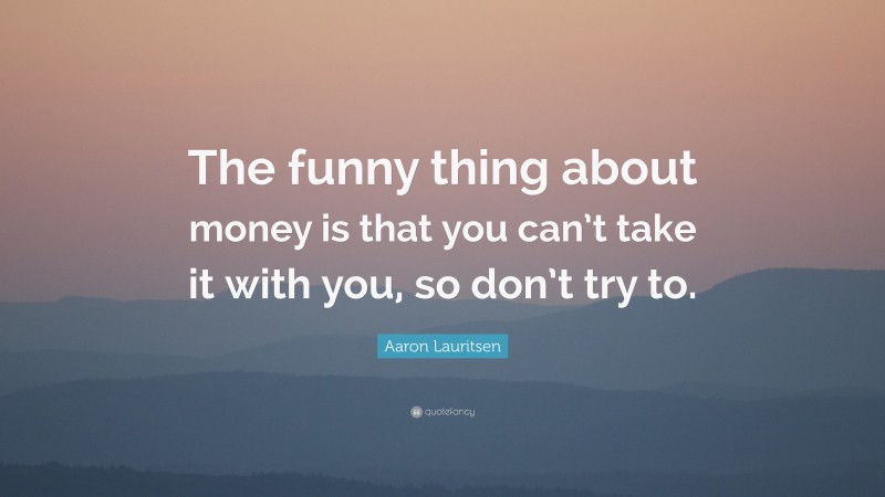 Aaron Lauritsen Quote: “The funny thing about money is that you can’t take it with you, so don’t try to.”