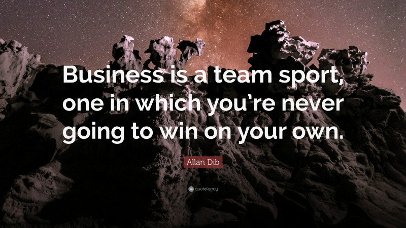 Allan Dib Quote: “Business is a team sport, one in which you’re never going to win on your own.”