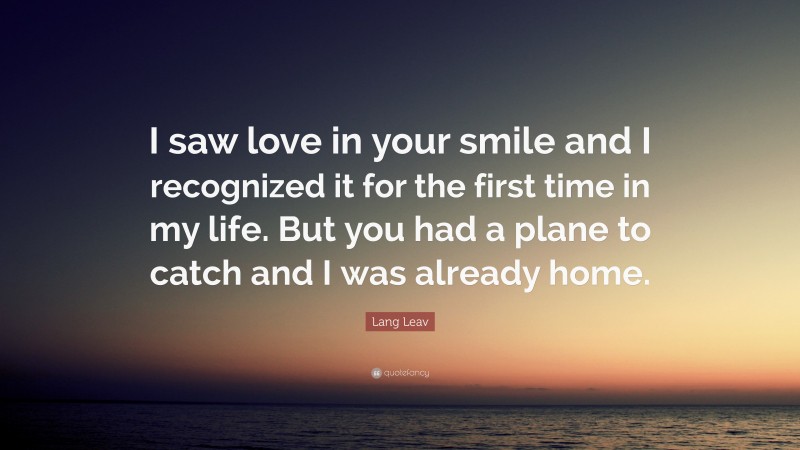 Lang Leav Quote: “I saw love in your smile and I recognized it for the first time in my life. But you had a plane to catch and I was already home.”