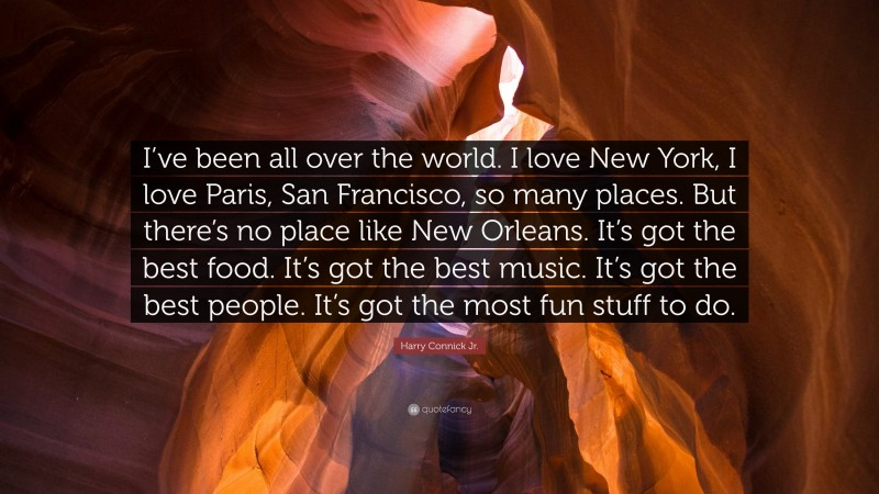 Harry Connick Jr. Quote: “I’ve been all over the world. I love New York, I love Paris, San Francisco, so many places. But there’s no place like New Orleans. It’s got the best food. It’s got the best music. It’s got the best people. It’s got the most fun stuff to do.”