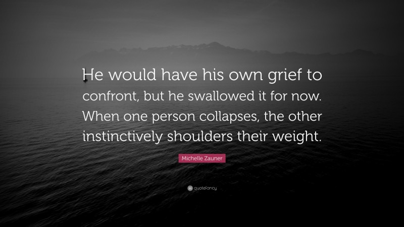 Michelle Zauner Quote: “He would have his own grief to confront, but he swallowed it for now. When one person collapses, the other instinctively shoulders their weight.”