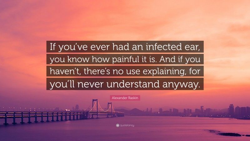 Alexander Raskin Quote: “If you’ve ever had an infected ear, you know how painful it is. And if you haven’t, there’s no use explaining, for you’ll never understand anyway.”