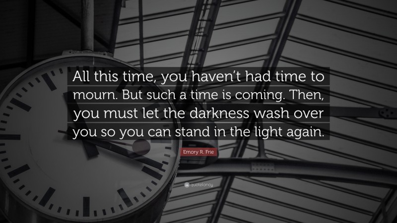 Emory R. Frie Quote: “All this time, you haven’t had time to mourn. But such a time is coming. Then, you must let the darkness wash over you so you can stand in the light again.”