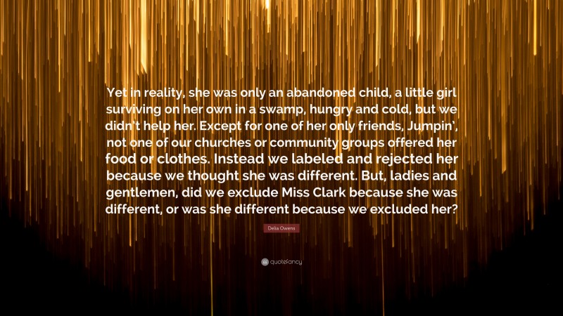 Delia Owens Quote: “Yet in reality, she was only an abandoned child, a little girl surviving on her own in a swamp, hungry and cold, but we didn’t help her. Except for one of her only friends, Jumpin’, not one of our churches or community groups offered her food or clothes. Instead we labeled and rejected her because we thought she was different. But, ladies and gentlemen, did we exclude Miss Clark because she was different, or was she different because we excluded her?”