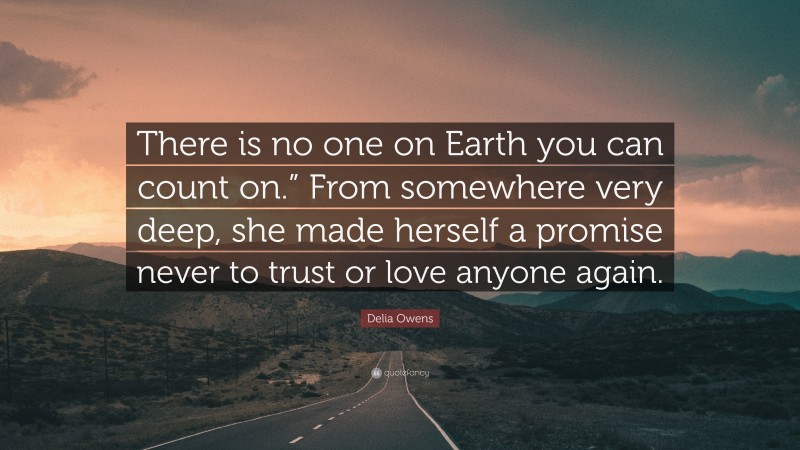 Delia Owens Quote: “There is no one on Earth you can count on.” From somewhere very deep, she made herself a promise never to trust or love anyone again.”