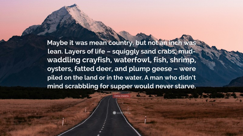 Delia Owens Quote: “Maybe it was mean country, but not an inch was lean. Layers of life – squiggly sand crabs, mud-waddling crayfish, waterfowl, fish, shrimp, oysters, fatted deer, and plump geese – were piled on the land or in the water. A man who didn’t mind scrabbling for supper would never starve.”