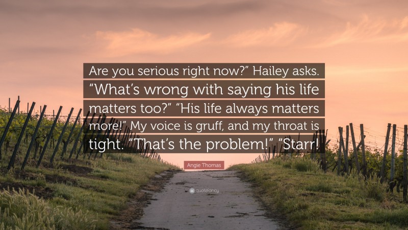 Angie Thomas Quote: “Are you serious right now?” Hailey asks. “What’s wrong with saying his life matters too?” “His life always matters more!” My voice is gruff, and my throat is tight. “That’s the problem!” “Starr!”