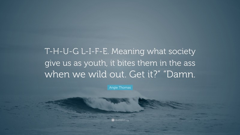 Angie Thomas Quote: “T-H-U-G L-I-F-E. Meaning what society give us as youth, it bites them in the ass when we wild out. Get it?” “Damn.”