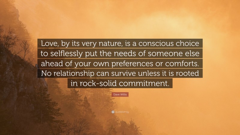 Dave Willis Quote: “Love, by its very nature, is a conscious choice to selflessly put the needs of someone else ahead of your own preferences or comforts. No relationship can survive unless it is rooted in rock-solid commitment.”