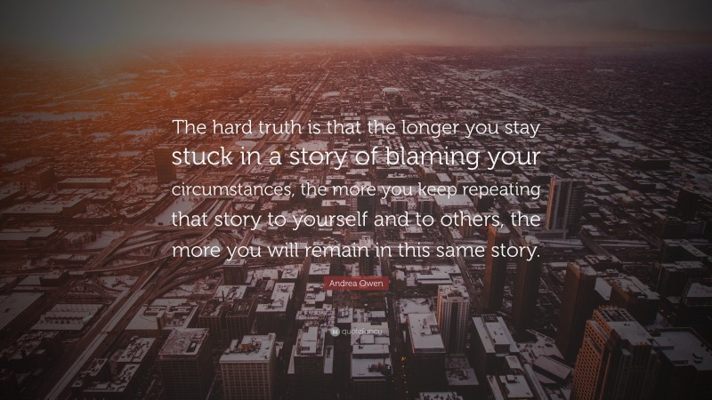 Andrea Owen Quote: “The hard truth is that the longer you stay stuck in a story of blaming your circumstances, the more you keep repeating that story to yourself and to others, the more you will remain in this same story.”
