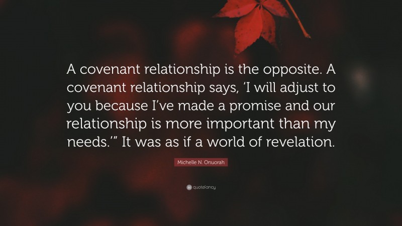 Michelle N. Onuorah Quote: “A covenant relationship is the opposite. A covenant relationship says, ‘I will adjust to you because I’ve made a promise and our relationship is more important than my needs.’” It was as if a world of revelation.”