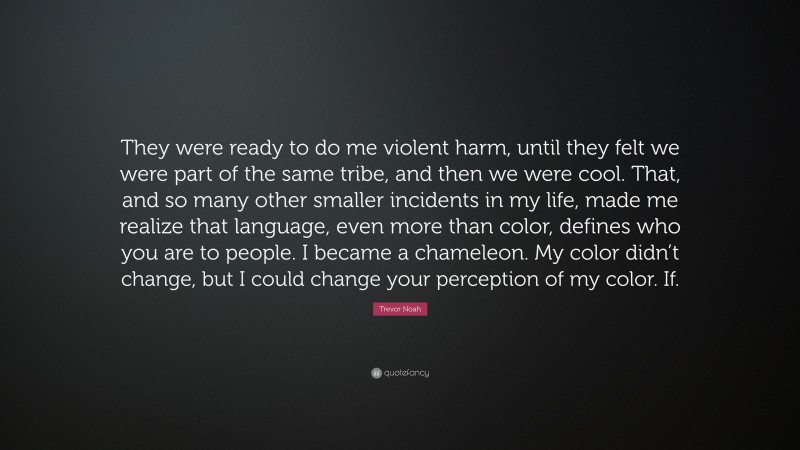 Trevor Noah Quote: “They were ready to do me violent harm, until they felt we were part of the same tribe, and then we were cool. That, and so many other smaller incidents in my life, made me realize that language, even more than color, defines who you are to people. I became a chameleon. My color didn’t change, but I could change your perception of my color. If.”
