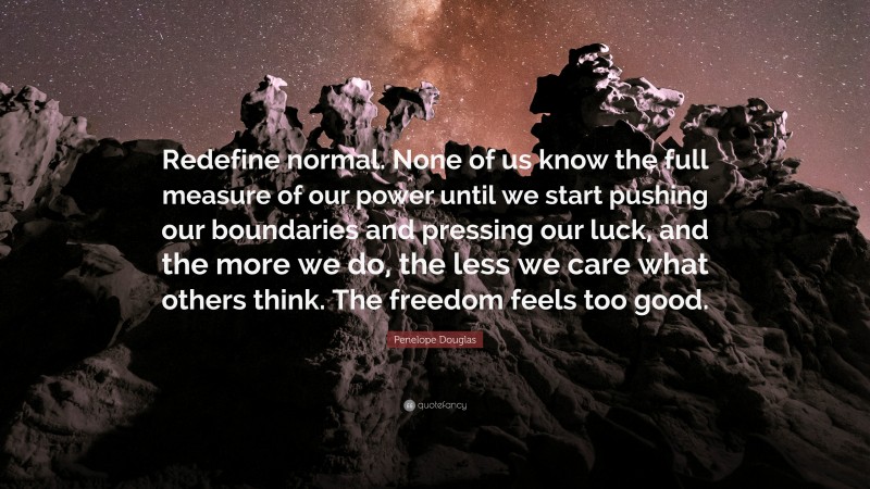 Penelope Douglas Quote: “Redefine normal. None of us know the full measure of our power until we start pushing our boundaries and pressing our luck, and the more we do, the less we care what others think. The freedom feels too good.”