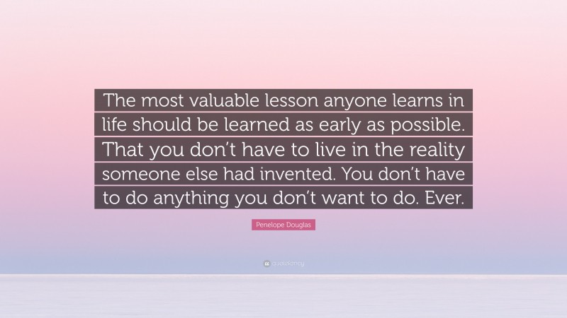 Penelope Douglas Quote: “The most valuable lesson anyone learns in life should be learned as early as possible. That you don’t have to live in the reality someone else had invented. You don’t have to do anything you don’t want to do. Ever.”