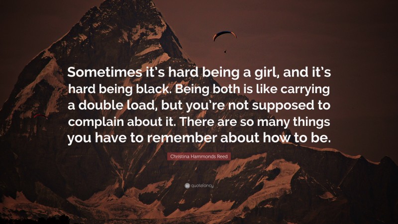 Christina Hammonds Reed Quote: “Sometimes it’s hard being a girl, and it’s hard being black. Being both is like carrying a double load, but you’re not supposed to complain about it. There are so many things you have to remember about how to be.”