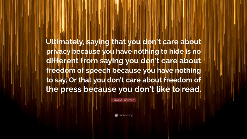 Edward Snowden Quote: “Ultimately, saying that you don’t care about privacy because you have nothing to hide is no different from saying you don’t care about freedom of speech because you have nothing to say. Or that you don’t care about freedom of the press because you don’t like to read.”