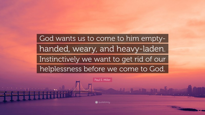 Paul E. Miller Quote: “God wants us to come to him empty-handed, weary, and heavy-laden. Instinctively we want to get rid of our helplessness before we come to God.”