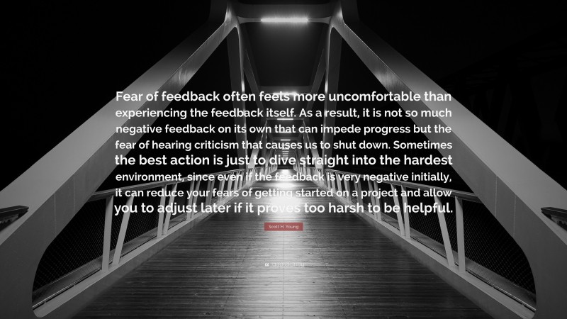 Scott H. Young Quote: “Fear of feedback often feels more uncomfortable than experiencing the feedback itself. As a result, it is not so much negative feedback on its own that can impede progress but the fear of hearing criticism that causes us to shut down. Sometimes the best action is just to dive straight into the hardest environment, since even if the feedback is very negative initially, it can reduce your fears of getting started on a project and allow you to adjust later if it proves too harsh to be helpful.”