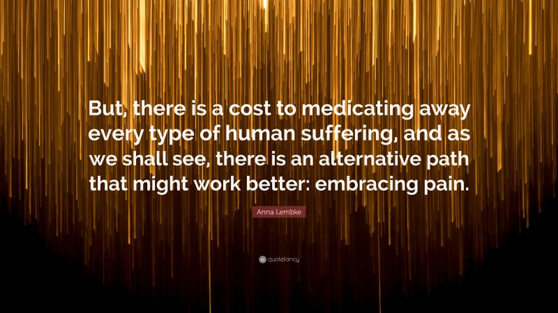 Anna Lembke Quote: “But, there is a cost to medicating away every type of human suffering, and as we shall see, there is an alternative path that might work better: embracing pain.”