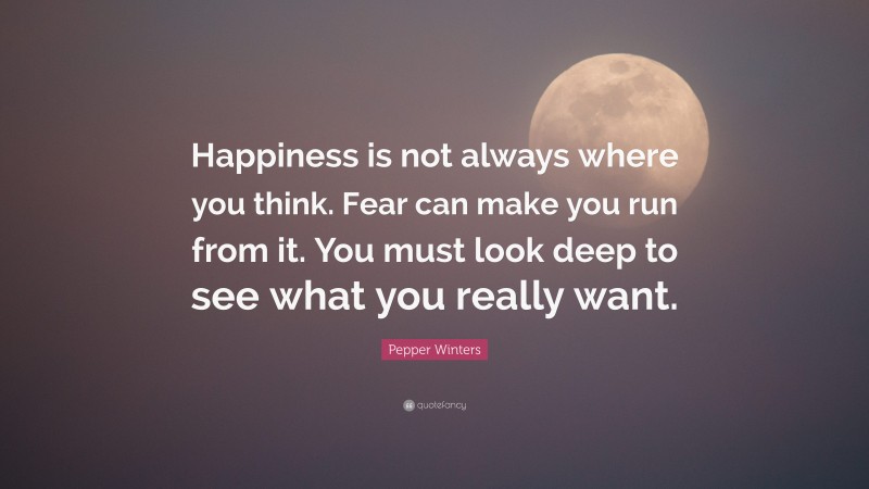 Pepper Winters Quote: “Happiness is not always where you think. Fear can make you run from it. You must look deep to see what you really want.”