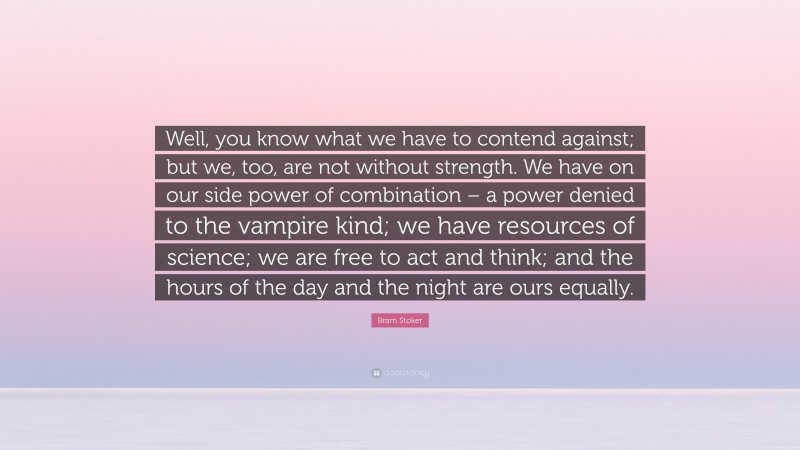 Bram Stoker Quote: “Well, you know what we have to contend against; but we, too, are not without strength. We have on our side power of combination – a power denied to the vampire kind; we have resources of science; we are free to act and think; and the hours of the day and the night are ours equally.”