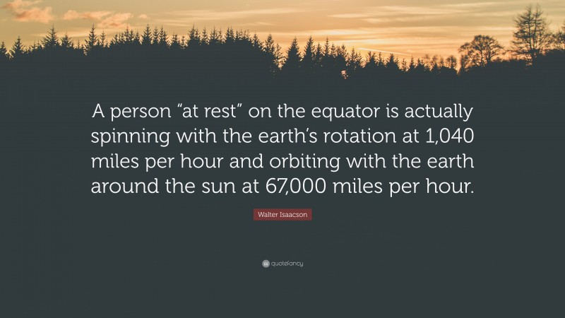 Walter Isaacson Quote: “A person “at rest” on the equator is actually spinning with the earth’s rotation at 1,040 miles per hour and orbiting with the earth around the sun at 67,000 miles per hour.”