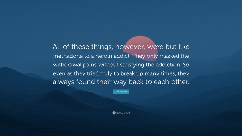 L. M. Weeks Quote: “All of these things, however, were but like methadone to a heroin addict. They only masked the withdrawal pains without satisfying the addiction. So even as they tried truly to break up many times, they always found their way back to each other.”