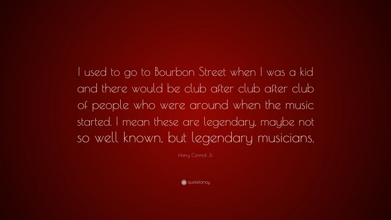 Harry Connick Jr. Quote: “I used to go to Bourbon Street when I was a kid and there would be club after club after club of people who were around when the music started. I mean these are legendary, maybe not so well known, but legendary musicians.”
