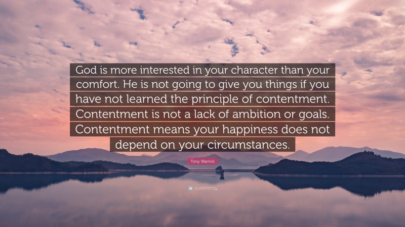 Tony Warrick Quote: “God is more interested in your character than your comfort. He is not going to give you things if you have not learned the principle of contentment. Contentment is not a lack of ambition or goals. Contentment means your happiness does not depend on your circumstances.”