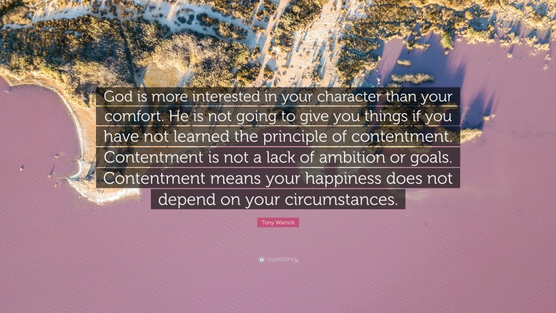 Tony Warrick Quote: “God is more interested in your character than your comfort. He is not going to give you things if you have not learned the principle of contentment. Contentment is not a lack of ambition or goals. Contentment means your happiness does not depend on your circumstances.”