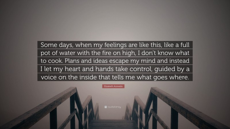 Elizabeth Acevedo Quote: “Some days, when my feelings are like this, like a full pot of water with the fire on high, I don’t know what to cook. Plans and ideas escape my mind and instead I let my heart and hands take control, guided by a voice on the inside that tells me what goes where.”