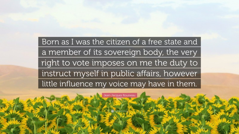 Jean-Jacques Rousseau Quote: “Born as I was the citizen of a free state and a member of its sovereign body, the very right to vote imposes on me the duty to instruct myself in public affairs, however little influence my voice may have in them.”
