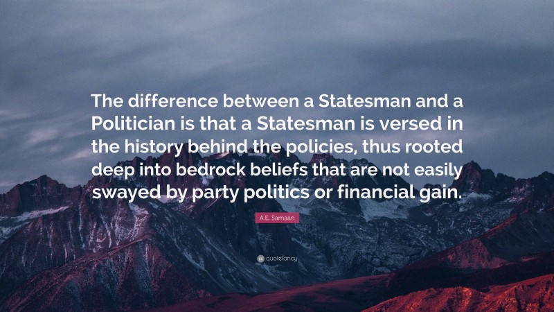 A.E. Samaan Quote: “The difference between a Statesman and a Politician is that a Statesman is versed in the history behind the policies, thus rooted deep into bedrock beliefs that are not easily swayed by party politics or financial gain.”