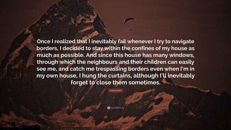 Adania Shibli Quote: “Once I realized that I inevitably fail whenever I try to navigate borders, I decided to stay within the confines of my house as much as possible. And since this house has many windows, through which the neighbours and their children can easily see me, and catch me trespassing borders even when I’m in my own house, I hung the curtains, although I’ll inevitably forget to close them sometimes.”
