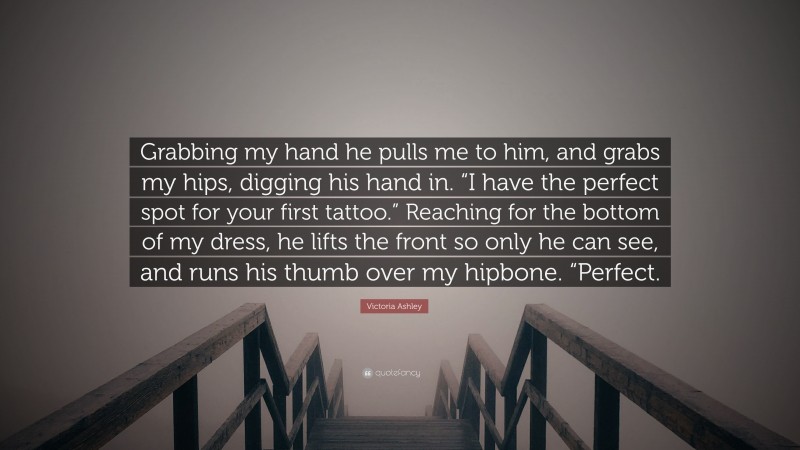 Victoria Ashley Quote: “Grabbing my hand he pulls me to him, and grabs my hips, digging his hand in. “I have the perfect spot for your first tattoo.” Reaching for the bottom of my dress, he lifts the front so only he can see, and runs his thumb over my hipbone. “Perfect.”
