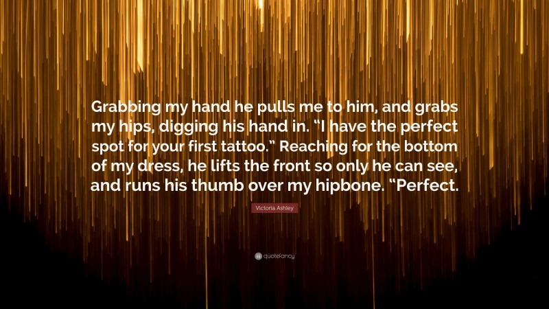 Victoria Ashley Quote: “Grabbing my hand he pulls me to him, and grabs my hips, digging his hand in. “I have the perfect spot for your first tattoo.” Reaching for the bottom of my dress, he lifts the front so only he can see, and runs his thumb over my hipbone. “Perfect.”