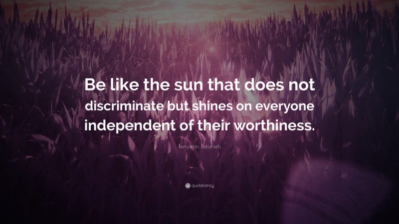 Benjamin Batarseh Quote: “Be like the sun that does not discriminate but shines on everyone independent of their worthiness.”