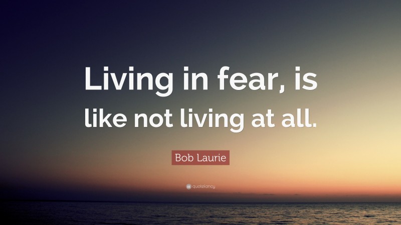 Bob Laurie Quote: “Living in fear, is like not living at all.”