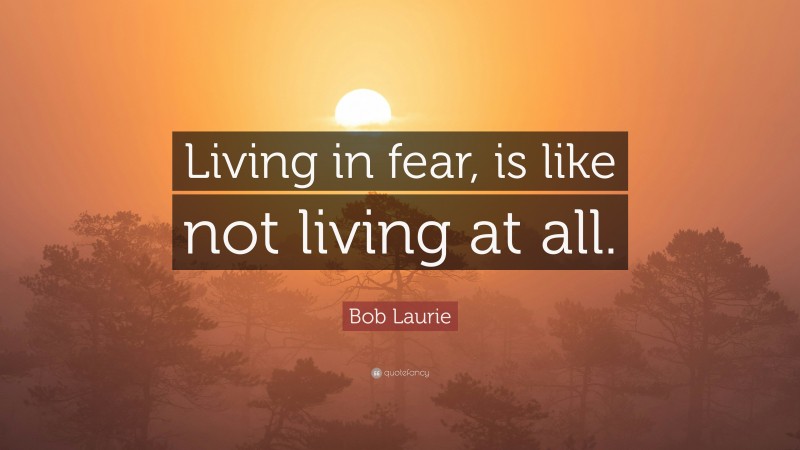 Bob Laurie Quote: “Living in fear, is like not living at all.”