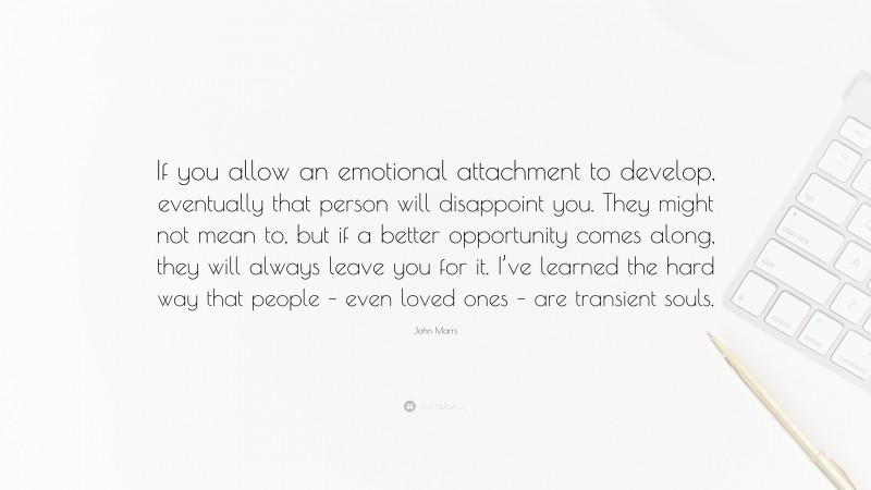 John Marrs Quote: “If you allow an emotional attachment to develop, eventually that person will disappoint you. They might not mean to, but if a better opportunity comes along, they will always leave you for it. I’ve learned the hard way that people – even loved ones – are transient souls.”